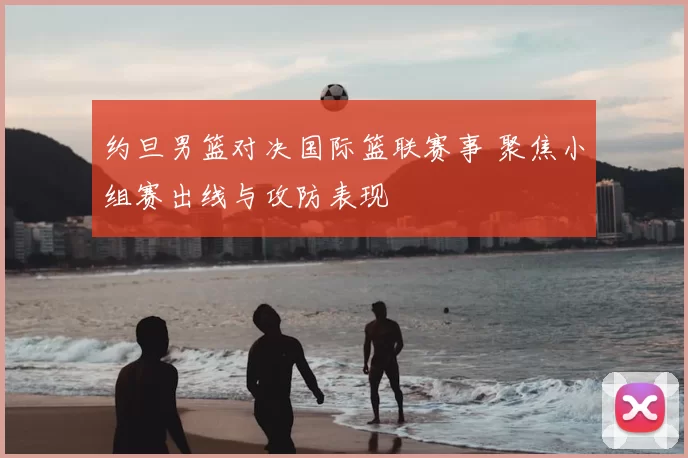 约旦男篮对决国际篮联赛事 聚焦小组赛出线与攻防表现