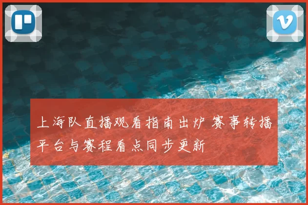 上海队直播观看指南出炉 赛事转播平台与赛程看点同步更新