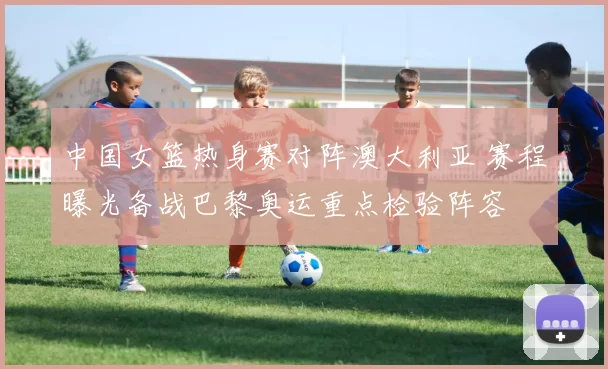 中国女篮热身赛对阵澳大利亚 赛程曝光备战巴黎奥运重点检验阵容
