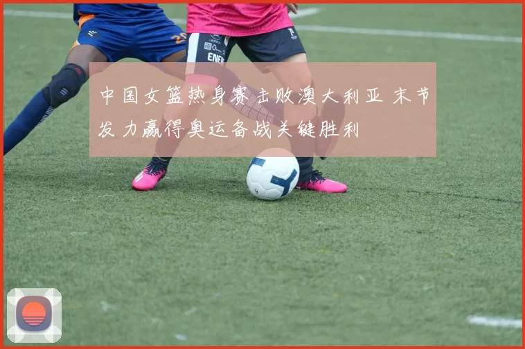 中国女篮热身赛击败澳大利亚 末节发力赢得奥运备战关键胜利