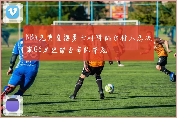 NBA免费直播勇士对阵凯尔特人总决赛G6库里能否率队夺冠