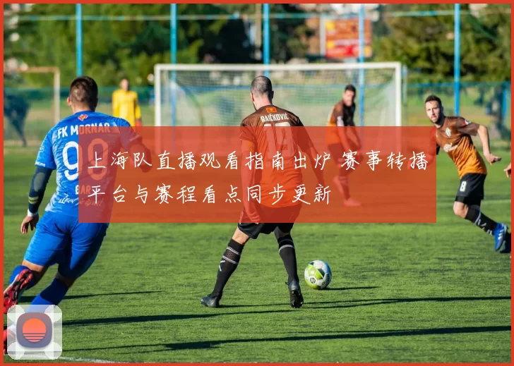 上海队直播观看指南出炉 赛事转播平台与赛程看点同步更新