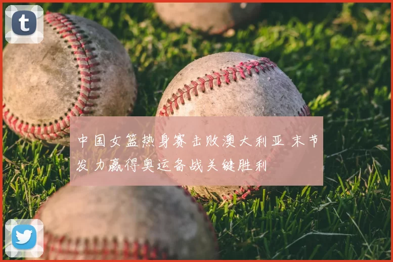 中国女篮热身赛击败澳大利亚 末节发力赢得奥运备战关键胜利