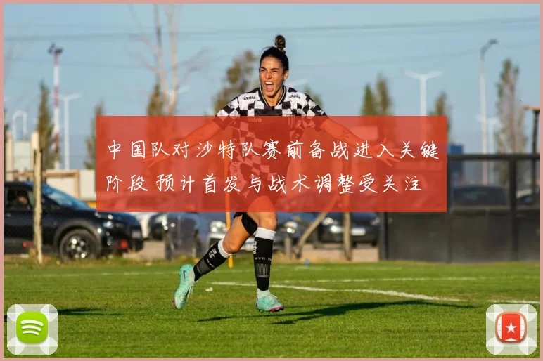 中国队对沙特队赛前备战进入关键阶段 预计首发与战术调整受关注