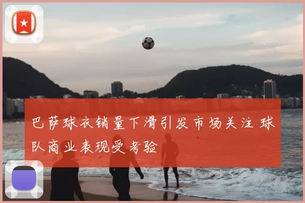 巴萨球衣销量下滑引发市场关注 球队商业表现受考验