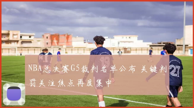 NBA总决赛G5裁判名单公布 关键判罚关注焦点再度集中