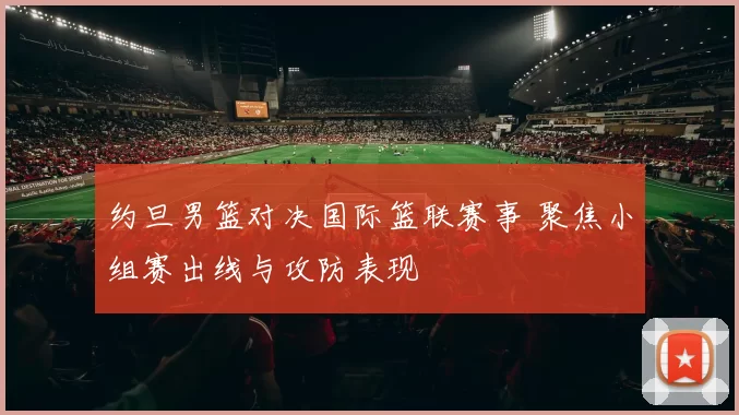 约旦男篮对决国际篮联赛事 聚焦小组赛出线与攻防表现