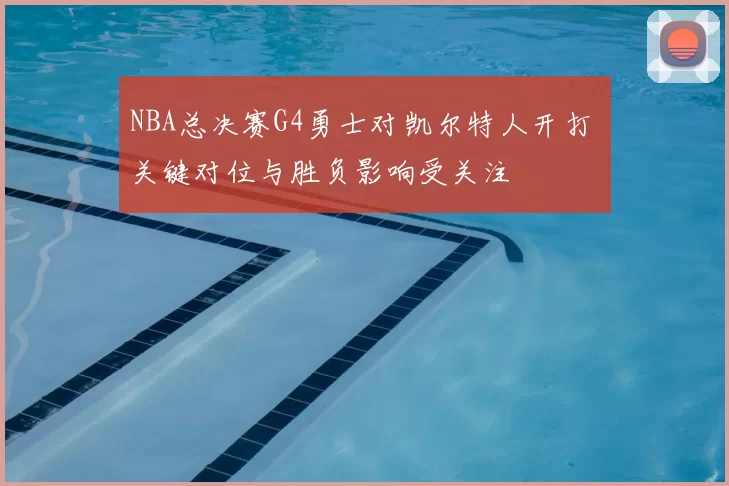 NBA总决赛G4勇士对凯尔特人开打 关键对位与胜负影响受关注