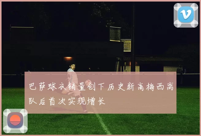 巴萨球衣销量创下历史新高梅西离队后首次实现增长