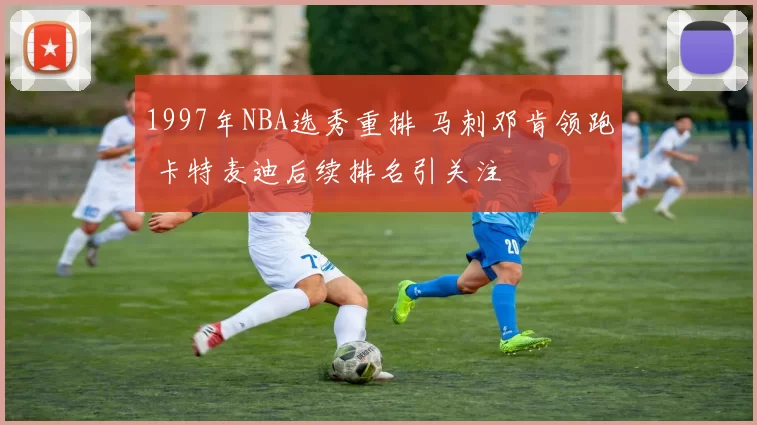 1997年NBA选秀重排 马刺邓肯领跑 卡特麦迪后续排名引关注