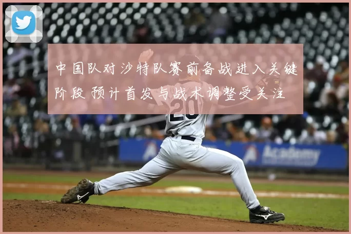 中国队对沙特队赛前备战进入关键阶段 预计首发与战术调整受关注