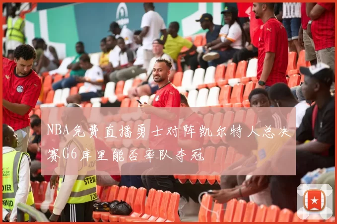 NBA免费直播勇士对阵凯尔特人总决赛G6库里能否率队夺冠