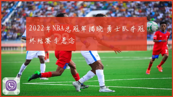 2022年NBA总冠军揭晓 勇士队夺冠终结赛季悬念