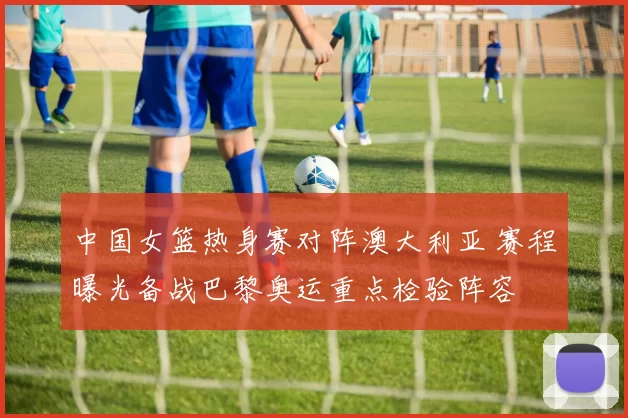 中国女篮热身赛对阵澳大利亚 赛程曝光备战巴黎奥运重点检验阵容