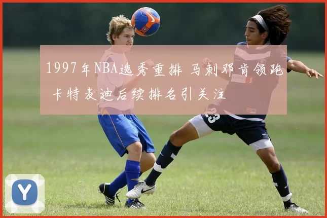 1997年NBA选秀重排 马刺邓肯领跑 卡特麦迪后续排名引关注