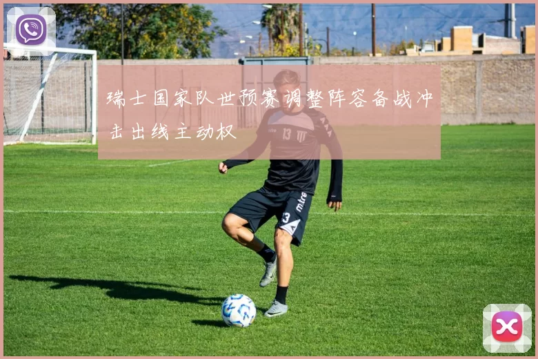 瑞士国家队世预赛调整阵容备战冲击出线主动权