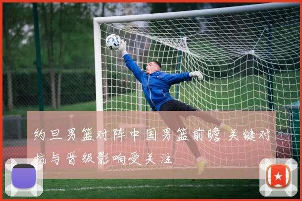 约旦男篮对阵中国男篮前瞻 关键对抗与晋级影响受关注