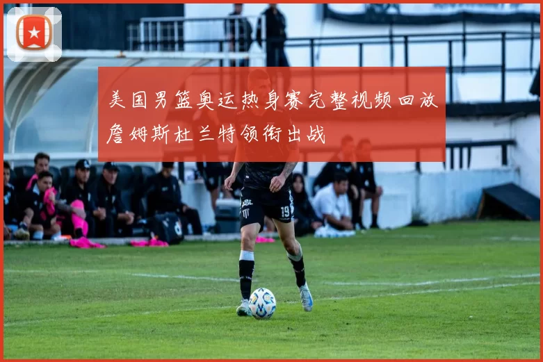 美国男篮奥运热身赛完整视频回放詹姆斯杜兰特领衔出战