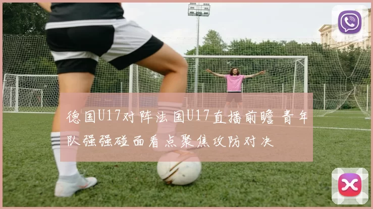 德国U17对阵法国U17直播前瞻 青年队强强碰面看点聚焦攻防对决