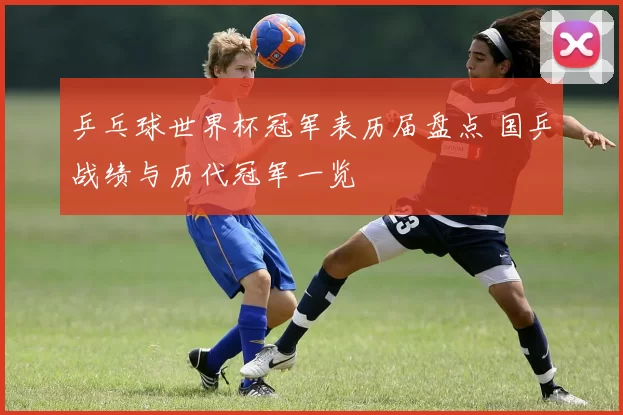 乒乓球世界杯冠军表历届盘点 国乒战绩与历代冠军一览