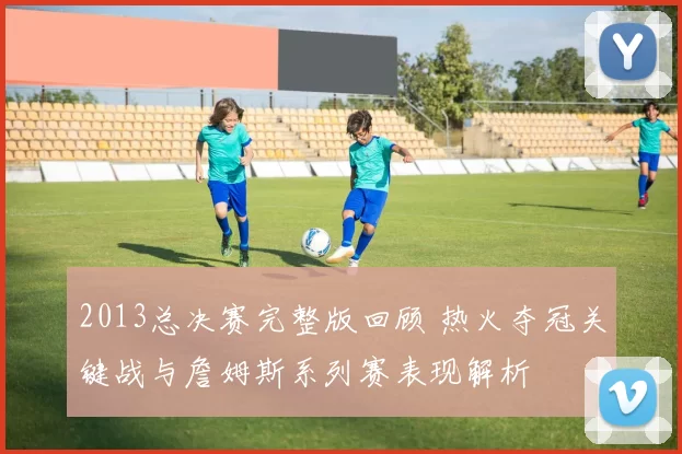 2013总决赛完整版回顾 热火夺冠关键战与詹姆斯系列赛表现解析